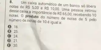 Um caixa automático de um banco só libera
notas de RS5,00 e RS10,00. Uma pessoa retirou
desse caixa a importância de R 65,00, recebendo 10
notas. 0 produto do número de notas de 5 pelo
número de notas de 10 é igual a:
A 16.
B 25.
24.
D 21
B 30.