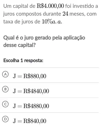 Um capital de R 4.000,00 foi investido a
iuros compostos durante 24 meses . com
taxa de juros de 10% a . a.
Qual é o juro gerado pela aplicação
desse capital?
Escolha 1 resposta:
A J=R 880,00
B J=R 4840,00
C
J=R 4880,00
D
J=R 840,00