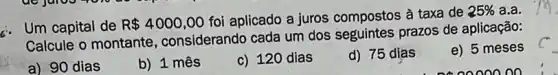 . Um capital de
R 4000,00
foi aplicado a juros compostos à taxa de
25%  a.a.
Calcule o montante , considerando cada um dos seguintes prazos de aplicação:
e) 5 meses
a) 90 dias
b) 1 mês
c) 120 dias
d) 75 dias