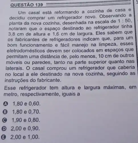 Um casal está reformando a cozinha de casa e
decidiu comprar um refrigerador novo Observando a
planta da nova cozinha, desenhada na escala de
1:50
notaram que o espaço destinado ao refrigerador tinha
3,8 cm de altura e 1,6 cm de largura . Eles sabem que
os fabricantes de refrigeradores indicam que, para um
bom funcionamento e fácil manejo na limpeza, esses
eletrodomésticos devem ser colocados em espaços que
permitam uma distância de, pelo menos, 10 cm de outros
móveis ou paredes , tanto na parte superior quanto nas
laterais. O casal comprou um refrigerador que caberia
no local a ele destinado na nova cozinha, seguindo , as
instruções do fabricante.
Esse refrigerador tem altura e largura máximas . em
metro , respectivamente , iguais a
A 1.80 e 0.60
1,80e 0.70 .
1,90 e 0.80 .
D 2,00 e 0.90.
2,00 e 1,00.