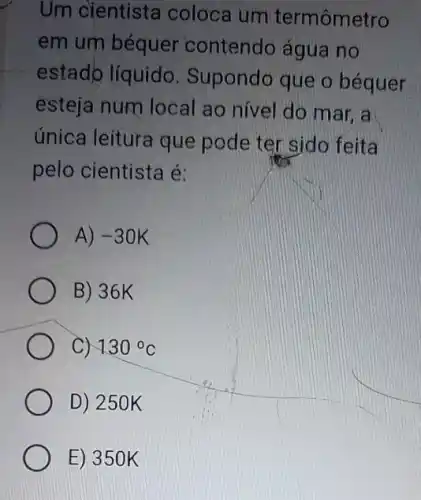 Um cientista coloca um termômetro
em um béquer contendo água no
estado líquido . Supondo que o béquer
esteja num local I ao nivel do mar , a
única leitura que pode ter sido feita
pelo cientista é:
A) -30K
B) 36K
C) 130^circ C
D) 250 k
E) 350 K