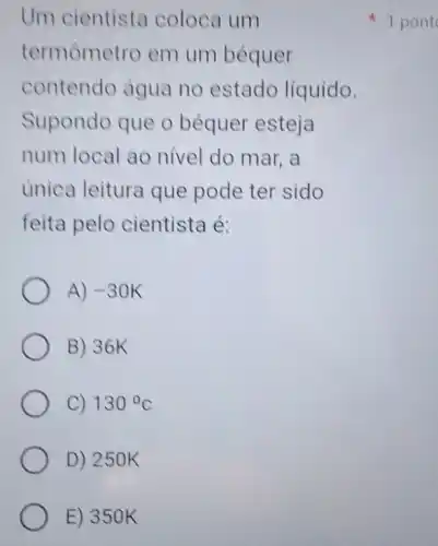 Um cientista coloca um
termômetro em um béquer
contendo água no estado líquido.
Supondo que o béquer esteja
num local ao nivel do mar, a
unica leitura que pode ter sido
feita pelo cientista é:
A) -30K
B) 36K
C) 130^circ C
D) 250K
E) 350K
1 pont