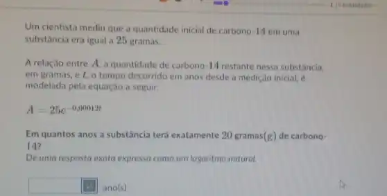 Um cientista mediu que a quantidade inicial de carbono 14 em uma
substância era igual a 25 gramas.
A relação entre A a quantidade de carbono 14 restante nessa substância,
em gramas, e t , o tempo decorrido em anos desde a medição inicial, é
modelada pela equação a seguir.
A=25e^-0,00012t
Em quantos anos a substância terá exatamente 20 gramas (g) de carbono-
14?
Dê uma resposta exata expressa como um logaritmo natural.
square  ano(s)