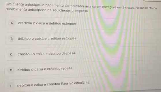 Um cliente antecipou o pagamento de mercadorias a serem entregues em 2 meses No momento do
recebimento antecipado de seu cliente, a empresa
A creditou o caixa e debitou estoques.
B ) debitou o caixa e creditou estoques.
C creditou o caixa e debitou despesa. C
D j debitou o caixa e creditou receita.
E
debitou o caixa e creditou Passivo circulante.
E