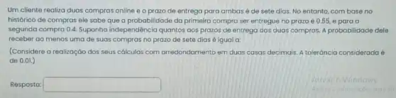 Um cliente realiza duas compras online e o prazo de entrega para ambas é de sete dias. No entanto, com base no
histórico de compras ele sabe que a probabilidade da primeira compra ser entregue no prazo é 0.55, e para a
segunda compra 0.4 Suponha independência quantos aos prazos de entrega das duas compras.A probabilidade dele
receber ao menos uma de suas compras no prazo de sete dias é igual a:
(Considere a realização dos seus cálculos com arredondamento em duas casas decimais. A tolerância considerada é
de 0.01.)
Resposta: square