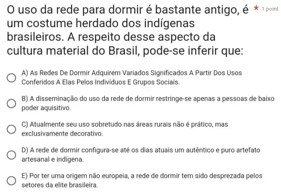 um costume herdado dos indigenas
brasileiros . A respeito desse aspecto da
cultura material do Brasil, pode -se inferir que:
A) As Redes De Dormir Adquirem Variados Significados A Partir Dos Usos
Conferidos A Elas Pelos Indivíduos E Grupos Sociais.
B) A disseminação do uso da rede de dormir restringe-se apenas a pessoas de baixo
poder aquisitivo.
C) Atualmente seu uso sobretudo nas áreas rurais não é prático, mas
exclusivamente decorativo.
D) A rede de dormir configura-se até os dias atuais um autêntico e puro artefato
artesanal e indigena.
E) Por ter uma origem não europeia , a rede de dormir tem sido desprezad pelos
setores da elite brasileira.
uso da rede para dormir é bastante antigo, é point