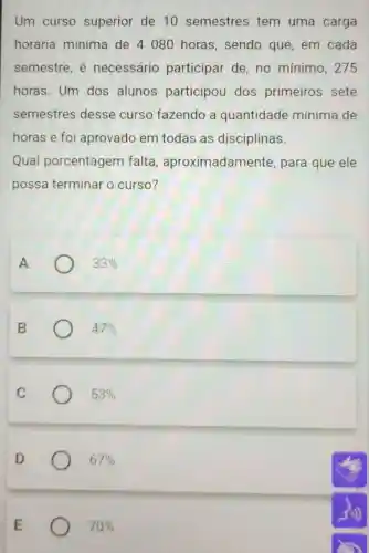 Um curso superior de 10 semestres tem uma carga
horária mínima de 4080 horas , sendo que, em cada
semestre, é necessário participar de no mínimo , 275
horas. Um dos alunos participou dos primeiros sete
semestres desse curso fazendo a quantidade mínima de
horas e foi aprovado em todas as disciplinas.
Qual porcentagem falta , aproximadamente , para que ele
possa terminar o curso?
A
33% 
B
47% 
C
53% 
D
67% 
70%