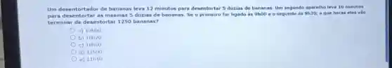 Um des entorta dor de bananas leva 12 minutos para desentortar 5 dúzias de bananas. Um segundo aparelho leva 10 minutos
para d esentort ar as mesmas 5 dúzias de bananas. Se o primeiro for ligado às 9h00 e o segundo às 9h30 a que horas eles vão
termin ar de d esentortar 1250 bananas , 2
a) 10h00
b) 10h20
c) 10h30
d) 11h00
e) 11h10