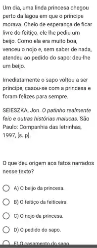 Um dia, uma linda princesa chegou
perto da lagoa em que o príncipe
morava. Cheio de esperança de ficar
livre do feitiço, ele Ihe pediu um
beijo. Como ela era muito boa,
venceu o nojo e , sem saber de nada.
atendeu ao pedido do sapo: deu-lhe
um beijo.
Imediatamente o sapo voltou a ser
príncipe, casou-se com a princesa e
foram felizes para sempre.
SEIESZKA, Jon. 0 patinho realmente
feio e outras histórias ; malucas. São
Paulo: Companhia das letrinhas,
1997,[s.p]
que deu origem aos fatos narrados
nesse texto?
A) O beijo da princesa.
B) O feitiço da feiticeira.
C) O nojo da princesa.
D) O pedido do sapo.
F) Ocasamento do sano