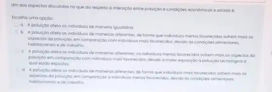 Um dos aspectos discutidos no que diz respeito a interação entre poluição e condiçoes econômicas e sociais é:
Escolha uma opção
a. A poluiçáo afeta os individuos de maneira igualitária
b. A poluiçáo afeta os individuos de maneiras diferentes, de forma que individuos menos favorecidos sofrem mais os
aspectos da poluiçáo, em comparação com individuos mais favorecidos, devido as condiçóes alimentares,
habitacionais e de trabalho
c. A poluição afeta os individuos de maneiras diferentes, os individuos menos favorecidos sofrem mais os aspectos da
poluiçáo em comparação com individuos mais favorecidos devido a maior exposiçáo d poluição tecnológica d
qual estáo expostos
d.
A poluiçáo afeta os individuos de maneiras diferentes, de forma que individuos mais favorecidos sofrem mais os
aspectos da poluição, em comparação a individuos menos favorecidos, devido ds condiçoes alimentares,
habitacionais e de trabalho