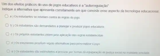 Um dos efeitos práticos do uso de jogos educativos é a "autorregulação"
Indique a alternativa que apresenta corretamente em que consiste esse aspecto da tecnologia educacional.
a ) Os estudantes se rebelam contra as regras do jogo.
b) Os estudantes são demandados a planejare produzir jogos educativos.
c) Os próprios estudantes zelam pela aplicação das regras estabelecidas.
d) Os estudantes propāem regras alternativas para personalizar o jogo.
e ) Os estudantes são estimulados a procurar por formas de equiparação de justica social na realidade emulada