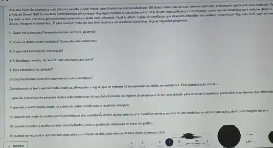 "Um dos livros de estatistica mais lidos do mundo (Como Mentir com Estatistical, recomendado por Bill Gates como uma de suas leituras essenciais, 6 relançado agora com nova tradução. Q
livro de Darrel Huff foi saudado como pioneiro em conjugar linguagem simples e ilustrações para tratar de um tema polêmico e controverso: 0 mau uso da estatistica para maquiar dados e
big data, o livro continua genuinamente subversivo e ainda mais relevante. Qual 6, afinal, o grau de confiança que devemos depositar nas andlises estatisticas'Segundo Hulf, vale ter sen
dúbios, listagens incompletas....para concluir, toda vez que tiver acesso a um resultado estatistico, faça as seguintes perguntas:
1. Quem feza pesquisa? (empresa, pessoa, institute,governo)
2. Como os dados foram coletados? Como ele sabe sobre isso?
3. O que está faltando de informação?
4. Aabordagem mudou de assunto de uma hora para outra?
5. Essa estatistica faz sentido?"
(https://oestatistico.com.br/como-mentir com-estatistica/)
Considerando o texto apresentado avalie as afirmaçōes a seguir, que se referem há manipulação de
dados em estatistica. Essa manipulação
1. quando o instituto de pesquisa realiza mais entrevistas do que foi informado no registro da pesquisa ese
faz uma seleção para alcancar o resultado pretendido e os
demais sño eliminade
II. quando o questionário usado na coleta de dados condiz com o resultado desejado.
III. quando por meio da mudança dos percentuals dos candidates dentro da margem de erro. Consiste em
tirar pontos de um candidato e colocar para outro, dentro da margem
m de erro
IV. quando envolve a analise correta dos resultados,como a graduação adequada de eixos do gráfico.
V. quando os resultados apresentam uma coisa c a redação da discuss:io dos resultados dizem a mesma coisa