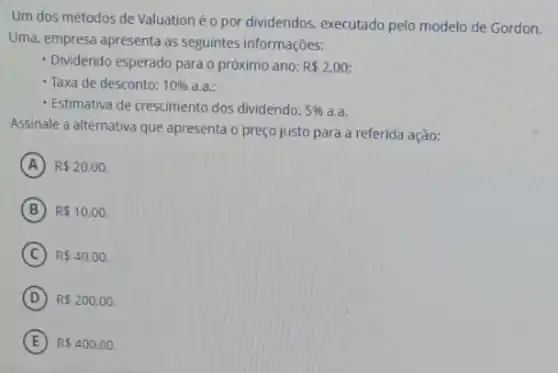 Um dos métodos de Valuation é o por dividendos executado pelo modelo de Gordon.
Uma, empresa apresenta as seguintes informações:
- Dividendo esperado para o próximo ano: R 2,00;
- Taxa de desconto: 10%  a.a;
Estimativa de crescimento dos dividendo: 5%  a.a.
Assinale a alternativa que apresenta o preço justo para a referida ação:
A R 20,00.
B R 10,00.
C R 40,00.
D R 200,00
E R 400,00