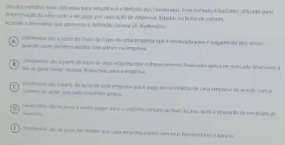 Um dos métodos mais utilizados para Valuationéo Método dos Dividendos. Esse método é bastante utilizado para
determinação do valor justo a ser pago por uma ação de empresas listadas na bolsa de valores.
Assinale a alternativa que apresenta a definição correta de dividendos.
A Dividendos sao a parte do Fluxo de Caixa de uma empresa que é reservada para o pagamento dos sócios
quando esses decidem vender suas partes na empresa.
B Dividendos são a parte do lucro de uma empresa que o departamento financeiro aplica no mercado financeiro a
fim de gerar novas receitas financeiras para a empresa.
C Dividendos sao a parte do lucro de uma empresa que é paga aos acionistas de uma empresa de acordo com o
numero de açoes que cada investidor possui.
D Dividendos sào os juros a serem pagos para o credores sempre ao final do ano, após a apuração do resultado do
exercicio.
E
Dividendos sao os juros das dividas que cada empresa possui com seus fornecedores e bancos.