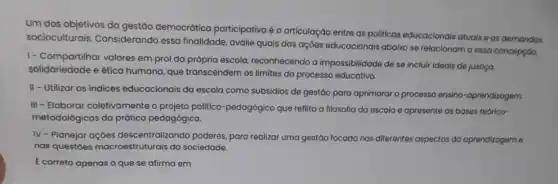 Um dos objetivos da gestão democrático participativa é a articulação entre as politicas educacionals atuais e as demandas
socioculturais Considerando essa finalidade, avalie quais das ações educacionais abaixo se relacionam a essa concepção.
1- Compartilhar valores em prol da própria escola, reconhecendo a impossibilidade de se incluir ideais de justiço,
solidariedade e ética humana, que transcendem os limites do processo educativo.
II - Utilizar os indices educacionais da escola como subsidios de gestáo para aprimorar o processo ensino -aprendizagem.
III - Elaborar coletivamente o projeto politico-pedagógico que reflita a filosofia da escola e apresente as bases teórico-
metodológicas da prática pedagógica.
IV - Planejar ações descentralizando poderes para realizar uma gestão focada nos diferentes aspectos da aprendizagem e
nas questóes macroestruturais da sociedade.
E correto apenas o que se afirma em