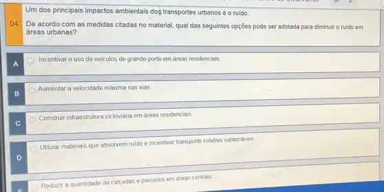 Um dos principais impactos ambientais doş transportes urbanos é o ruído.
04
De acordo com as medidas citadas no material qual das seguintes opções pode ser adotada para diminuir o ruido em
áreas urbanas?
Incentivar o uso de veículos de grande porte em áreas residenciais.
B
Aumentar a velocidade máxima nas vias.
Construir infraestrutura cicloviária em áreas residenciais.
Utilizar materiais que absorvem ruido e incentivar transporte coletivo subterrâneo
D
Reduzir a quantidade de calcadas e passeios em áreas centrais