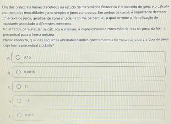 Um dos principais temas discutidos no estudo da matemática financeira éo conceito de juros e o cálculo
por meio das modalidades juros simples e juros compostos. Em ambos os casos, é importante destacar
uma taxa de juros geralmente apresentada na forma percentual, a qual permite a identificação de
montante associado a differentes contextos
No entanto, para efetuar os cálculos e analises é imprescindivel a conversão da taxa de juros da forma
percentual para a forma unitária.
Nesse contexto, qual das seguintes alternativas indica corretamente a forma unitária para a taxa de juros
cuja forma percentual é 0,15% 
A
0.15
B
0,0015
15
1.5
0.015