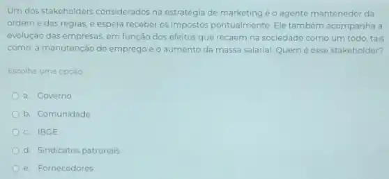 Um dos stakeholders considerados na estratégia de marketing é o agente mantenedor da
ordem e das regras e espera receber os impostos pontualmente. Ele também acompanha a
evolução das empresas, em função dos efeitos que recaem na sociedade como um todo, tais
como: a manutenção de emprego e o aumento da massa salarial. Quem é esse stakeholder?
Escolha uma opção:
a. Governo
b. Comunidade
c. IBGE
d. Sindicatos patronais
e. Fornecedores