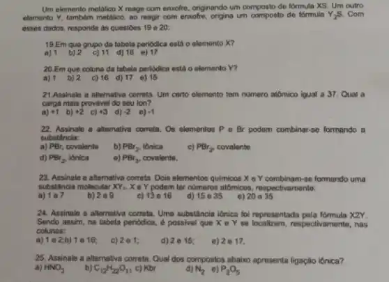 Um elemento metalico X reage com enxofre, originando um composto de formula XS. Um outro
elemento Y, tambêm metalico ao reagir com enxofre origina um composto de formula Y_(2)S . Com
esses dados, responda as questoes 19 e 20:
19.Em que grupo da tabela periodica está o elemento X?
a) 1 b) 2 c) 11 d)16 e)17
20.Em que coluna da tabela periodica está o elemento Y?
a) 1 b) 2 c) 16 d) 17 e) 15
21.Assinale a alternative correta. Um certo elemento tem numero atômico igual a 37. Qual a
carga mais provável do seu ion?
a) +1 b) +2 c) +3 d) -2 e) -1
22. Assinale a altemative correta. Os elementos P e Br podem combinar-se formando a
substância:
a) PBr, covalente
b) PBr_(2) iônica
c) PBr_(2) covalente
d) PBr_(3) iônica
e) PBr_(3) covalente.
23. Assinale a alternativa correta. Dois elementos quimicos X e Y combinam-se formando uma
substância molecular XY_(2) X e Y podem ter nümeros atômicos , respectivamente:
a)
b) 209
c) 13e16
d) 15 e 35
e) 20 e 35
24. Assinale a alternativa correta. Uma substância iônica foi representada pela fómmula XZY.
Sendo assim, na tabela periodica, é possivel que X e Y se respectivamente, nas
colunas:
a) 1 e 2;b) 1 e 16;
c) 2e1:
d) 2e 15;
e) 2e17.
25. Assinale a alternativa correta. Qual dos compostos abaixo apresenta ligação lônica?
a) HNO_(3)
b) C_(12)H_(22)O_(11) c) Kbr
d) N_(2) e) P_(2)O_(5)