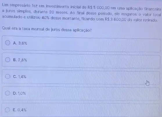 Um empresário fez um investimento inicial de
R 5000,00 em uma aplicação financeira
a juros simples, durante 20 meses. Ao final desse período, ele resgatou o valor total
acumulado e utilizou 40%  desse montante, ficando com R 3600,00 do valor retirado.
Qual era a taxa mensal de juros dessa aplicação?
A. 3,6% 
B. 2,8% 
C. 1,4% 
D. 1,0% 
E. 0,4%