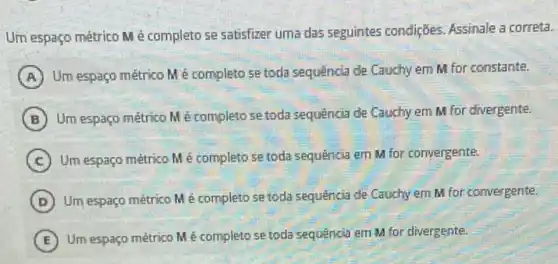 Um espaço métrico M é completo se satisfizer uma das seguintes condiçães Assinale a correta.
A
Um espaço métrico M é completo se toda sequãncig de Cauchy em M for constante.
B Um espaço métrico M é completo se toda sequência de Cauchy em M for divergente.
C Um espaço métrico M é completo se toda sequência em M for convergente.
D Um espaço métrico M é completo se toda sequência de Cauchy em M for convergente.
E
Um espaço métrico M é completo se toda sequência em M for divergente.