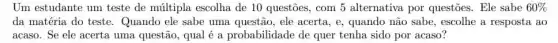 Um estudante um teste de múltipla escolha de 10 questões, com 5 alternativa por questōes Ele sabe 60% 
da matéria do teste . Quando ele sabe uma questão, ele acerta, e , quando não sabe, escolhe a resposta ao
acaso. Se ele acerta uma questão, qual é a probabilidade de quer tenha sido por acaso?