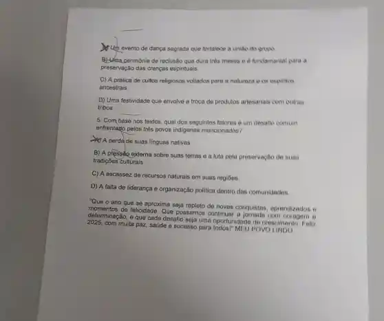 Um evento de dança sagrada que fortalece a uniso do grupo
B) Uma cerimônia de reclusão que dura tres meses e e fundamental para a
preservação das crenças espirituais.
C) A prática de cultos religiosos voltados para a naturoza o 08 espintos
ancestrais.
D) Uma festividade que envolve a troca de produtos artesanais com outras
tribos.
__
5. Com base nos textos, qual dos seguintes fatores é um desafle comum
enfrentago pelos três povos indigenas mencionados?
A perdade suas linguas nativas.
B) A pressão externa sobre suas terras e a luta pela preservação de suas
tradições culturais.
C) A escassez de recursos naturais em suas regióes.
D) A falta de liderança e organização politica dentro das comunidades
"Que o ano que se aproxima seja repleto do novas conquistas , aprendizados e
momentos de felicidade Que possamos continuar a com coragem e
determinação, e que cada desafio seja uma oportunidade de crescimento. Fell
2025, com muita paz saúde e sucesso para todos!" MEU POVO