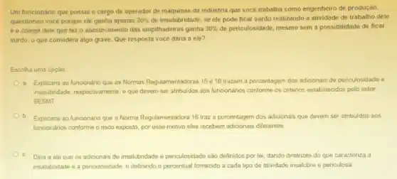 Um funcionário que possui o cargo de operador de máquinas da indústria que vocé trabalha como engenheiro de produção,
questionou vocé porque ele ganha apenas 20%  de insalubridade, se ele pode ficar surdo realizando a atividade de trabalho dele
e o colega dele que faz o abastecimento das empilhadeiras ganha 30%  de periculosidade, mesmo sem a possibilidade de ficar
surdo, o que considera algo grave. Que resposta vocé daria a ele?
Escolha uma opção
a. Explicaria ao funcionário que as Normas Regulamentadoras 15 e 16 trazem a porcentagem dos adicionais de periculosidade e
insalubridade respectivamente, e que devem ser atribuidos aos funcionários conforme os critérios estabelecidos pelo setor
SESMT.
b Explicaria ao funcionário que a Norma Regulamentadora 16 traz a porcentagem dos adicionais que devem ser atribuidos aos
funcionários conforme o risco exposto, por esse motivo eles recebem adicionais diferentes
C. Diria a ele que os adicionais de insalubridade e periculosidade são definidos por lei, dando diretrizes do que caracteriza
insalubridade e a periculosidade, e definindo o percentual fornecido a cada tipo de atividade insalubre e periculosa