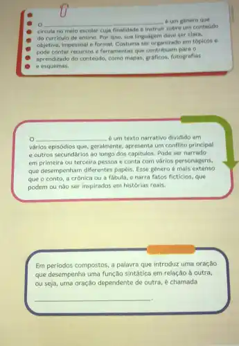 __ é um genero que
circula no melo escolar cuja finalidade é instruir sobre um conteddo
do curriculo de ensino Por isso, sua linguager deve ser clara.
objetiva, impessoal e formal Costuma ser organizado em topicos e
pode conter recursos e ferramentas que contribuem para o
aprendizado do conteddo como mapas, gráficos fotografias
e esquemas.
__ é um texto narrativo dividido em
vários episódios que geralmente, apresenta um conflito principal
e outros secundários ao longo dos capitulos. Pode ser narrado
em primeira ou terceira pessoa e conta com vários personagens,
que desempenham diferentes papéis. Esse genero é mais extenso
que o conto, a crônica ou a fábula e narra fatos ficticios , que
podem ou não ser inspirados em histórias reais.
Em períodos compostos , a palavra que introduz uma oração
que desempenha uma função sintática em relação à outra,
ou seja, uma oração dependente de outra, é chamada
__