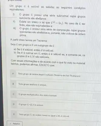 Um grupo ce solvel se satisfar as seguintes condigoes
equivalentes:
i)
grupo G possu uma série subnormal cujos grupos
quociente sto abelianos
ii) Existo um inteiro n tal que G^(n)=(e_(c)) No caso de G ser
finito, elas sao equivalentos a
ii)
grupo G possul uma série de composção cujos grupos
quocientes sáo abelianos e portanto, sao cidicos de
prima.
A partir disso temos um Teorema
Seja Gum grupo e H um subgrupo do G
a) SeG solivel, entao He solvel
b) Se Ho normal em G, entio G é solivel so e somente se, os
grupos it e G/H sao soluvois.
Com essas informaçbes o de acordo com o que fol visto no material
techico, podemos afmar, EXCETO que:
A.
Todo prupo de ordem Impar d solvivel (feorema de Feit-Thompson)
B Todo grupo abeliano soluvel.
C
Opripo multiplicative dos reals e soluvel.
D O grvpo G=(Z,+) solivel.
I
Todo pripo G.de ordern menor ou iqual a 60,6 solived.