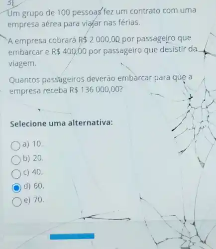 Um grupo de 100 pessoas fez um contrato com uma
empresa aérea para vigar nas férias.
A empresa cobrará R 2000,00 por passageiro que
embarcar e R 400,00 por passageiro que desistir da
viagem.
Quantos passageiros deverão embarcar para que a
empresa receba R 136000,00
Selecione uma alternativa:
a) 10.
b) 20.
C) 40.
C d) 60.
e) 70.