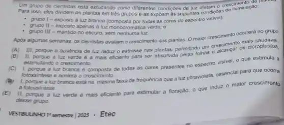 Um grupo de cientistas está estudando como diferentes condições de luz afetam o cresciuminação
Para isso, eles dividem as plantas em trés grupos e as expōem as seguintes condiçōes do iluminação:
- grupo I - exposto à luz branca todas as cores do espectro visivel):
grupo II - exposto apenas à luz monocromática verde; e
grupo III - mantido no escuro, sem nenhuma luz.
Após algumas semanas, os cientistas avaliam o crescimento das plantas. O maior crescimento ocorrerá no grupo
(A) III, porque a ausência de luz reduz o estresse nas plantas permitindo um crescimentos cloroplastos,
(B) II, porque a luz verde é a mais eficiente para ser absorvida
estimulando o crescimento.
(C) 1, porque a luz branca é composta de todas as cores presentes no espectro visivel, o que estimula a
fotossintese e acelera o crescimento.
1. porque a luz branca está na mesma faixa de frequência que a luz ultravioleta, essencial para que ocorra
a fotossintese
(E) II, porque a luz verde é mais eficiente para estimular a floração o que induz 0 maior crescimento
desse grupo.