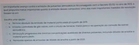 Um importante avanço contra a emissão de poluentes atmosféricos foi conseguido com o Decreto 59.113 no ano de 2013 , o
qual propunha metas importantes quanto à emissão desses compostos. Uma das mais importantes medidas da resoluçáo
baseia-se em:
Escolha uma opção:
a. Término absoluto da emissão de material particulado já a partir de 2015.
b. Emissáo controlada de gás ozônio, com o intuito de fornecer melos para a recuperaçáo da camada de ozônio
atmosférica
c. Diminuição progressiva até mínimas concentraçōes aceitáveis de diversos poluentes, incluindo dióxido de enxofre e
material particulado.
d. Permissáo apenas de emissóes de dióxido de enxofre a partir de 2020