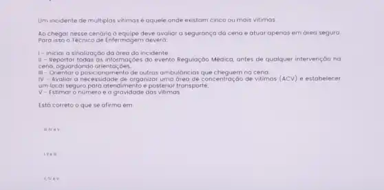 Um incidente de múltiplas vitimas é aquele onde existam cinco ou mais vitimas.
Ao chegar nesse cenário à equipe deve avaliar a segurança da cena e atuar apenas em área segura.
Para isso o Técnico de Enfermagem deverá:
I- Iniciar a sinalização da área do incidente.
II - Reportar todas as informaçóes do evento Regulação Médica, antes de qualquer intervenção na
cena, aguardando orientaçóes
III - Orientar o posicionamento de outras ambulāncias que cheguem na cena.
III - Orientar o posicionam de organizar uma área de concentração de vitimas (ACV) e estabelecer
um local seguro para e posterior transporte.
V - Estimar o número e a gravidade das vitimas.
Está co correto o que se afirma em:
III. IV eV
I, II eill
IIV eV