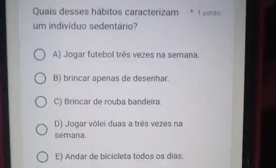 um individuo sedentário?
A) Jogar futebol três vezes na semana.
B) brincar apenas de desenhar.
C) Brincar de rouba bandeira.
D) Jogar vôlei duas a três vezes na
semana.
E) Andar de biciclet todos os dias.
Quais desses hábitos caracterizam 1 ponto