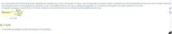 Um instrumento de medida está preso rigidamente à plataforma, como é mostrado na figura, que é suportada por quatro molas. A plataforma está inicialmente em repouso. Em um dado instante,
opiso passa a sofrer um deslocament	d=0,40sin(6t) metros, em que t é dado em segundos. 0 instrumento é forçado a se mover apenas na vertical.
A frequência angular natural ?_(n)=10rad/s. Determine o deslocamento vertical máximo y da plataforma dado por
y_(p(max))=(F_(0)/k)/(1-(frac (omega )(omega _{n)))^2}
, em que
delta _(0)=F_(0)/k.
Considere y medido a partir da posição de equilibrio.
A^+
(i)