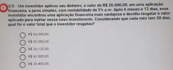 Um investidor aplicou seu o valor de R 20.000,00 em uma aplicação
financeira, a juros simples com rentabilidade de 5%  a.m. Após 6 meses e 12 dias , esse
investidor encontrou uma aplicação financeira mais vantajosa e decidiu resgatai o valor
aplicado para injetar nesse novo investimento. Considerando que cada mês tem 30 dias,
qual foi o valor total que o investidor resgatou?
R 64.000,00.
R 92.000,00.
R 26.120,00
R 42.000,00.
R 26.400,00