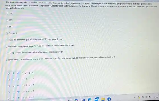 Um investimento pode ser analisado em função do lucro ou do prejuizo econômico que produz, da taxa percentual de retorno que proporciona ou do tempo que leva para
retomar o investimento inicialmente despendido. Considerando a afirmação e as técnicas de análise de investimento, relacione as collemas o assinale a alternative que apresent
a sequência correta.
(1) VPL
(2) IBC
(3) TIR
(4) Payback
( ) taxa de desconto que faz com que o VPL seja igual à zero.
( ) indica 0 retorno para cada R 1,00 investido em um determinado projeto.
( ) tempo que o investimento inicial leva para ser recuperado
( ) considera o investimento inicial e uma série de fluxo de caixa futuro para calcular quanto vale o investimento atualmente
A 1-2-3-4
B 4-3-1-2
C 2-1-3-4
D 3-1-4-2
E 4 3-2-4-1