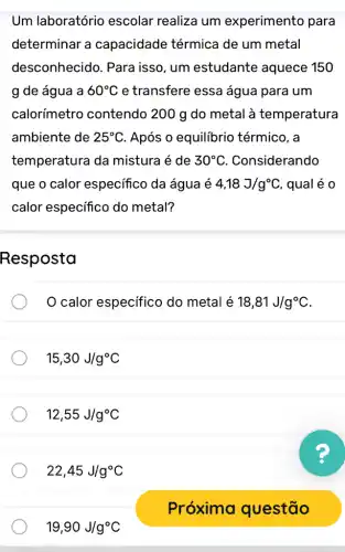 Um laboratório escolar realiza um experimento para
determinar a capacidade térmica de um metal
desconhecido . Para isso, um estudante aquece 150
g de água a 60^circ C e transfere essa água para um
calorímetro contendo 200 g do metal à temperatura
ambiente de 25^circ C Após o equilibric térmico, a
temperatura da mistura é de 30^circ C . Considerando
que o calor especifico da água é 4,18J/g^circ C , qual é 0
calor especifico do metal?
Resposta
calor especifico do metal é 18,81J/g^circ C
15,30J/g^circ C
12,55J/g^circ C
22,45J/g^circ C
19,90J/g^circ C