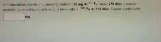 Um laboratório possui uma amostra contendo 60 mg de
210 Po Apos 276 dias, a massa
restante da amostra considerando a meia-vida do 210Po de 138 dias, 6 aproximadamente
square  mg