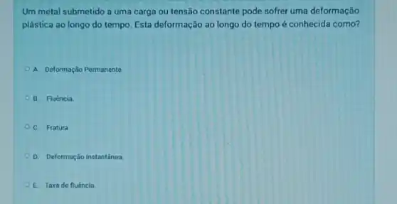 Um metal submetido a uma carga ou tensão constante pode sofrer uma deformação
plástica ao longo do tempo. Esta deformação ao longo do tempo é conhecida como?
A. Deformação Permanente
B. Fluência.
C. Fratura
D. Deformação Instantánea
E. Taxade fluência.