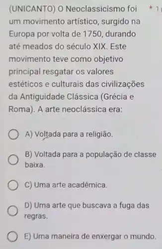 um movimento artístico, surgido na
Europa por volta de 1750, durando
até meados do século XIX. Este
movimento teve como objetivo
principal resgatar os valores
estéticos e culturais das civilizações
da Antiguidade Clássica (Grécia e
Roma). A arte neoclássica era:
A) Voltada para a religião.
B) Voltada para a população de classe
baixa.
C) Uma arte acadêmica.
D) Uma arte que buscava a fuga das
regras.
(UNICANTO) 0 Neoclassicismo foi 1
E) Uma maneira de enxergar o mundo.