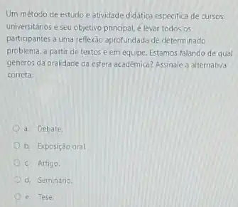 Um método de estudo e atividade didatica especifica de cursos
universitários e seu objetivo principal, é levar todos OS
participantes a uma reflexão aprofundada de determinado
problema, a partir de textos e em equipe Estamos falando de qual
generos da oralidade da esfera acadêmica? Assinale a alternativa
correta:
a. Debate
b. Exposição oral
c. Artigo.
d. Seminário
e. Tese.