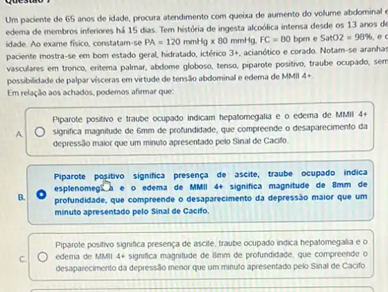 Um paciente de 65 anos de idade, procura atendimento com queixa de aumento do volume abdorninal
edema de membros inferiores há 15 dias. Tem história de ingesta alcoólica intensa desde os 13 anos de
idade. Ao exame fisico constatam-se PA=120mmHgtimes 80mmHg.FC=80bpm e SatO2=98% 
paciente mostra-se em bom estado geral, hidratado, ictérico 3+ acianótico e corado. Notam-se aranhas
vasculares em tronco, eritema palmar, abdome globoso, tenso piparote positivo, traube ocupado, sem
possibilidade de palpar visceras em virtude de tensão abdominal e edema de MMII
4+
Em relação aos achados.podemos afirmar que:
Piparote positivo e traube ocupado indicam hepatomegalia e o edema de MMII
4+
significa magnitude de 6mm de protundidade, que compreende o desaparecimento da
depressão maior que um minuto apresentado pelo Sinal de Cacifo.
Piparote positivo significa presenç?de ascite, traube ocupado indica
esplenomegath e o edema de MMII 4+ significa magnitude de 8mm de
profundidade, que compreende o desparecimento da depressão maior que um
minuto apresentado pelo Sinal de Cacifo.
Piparote positivo significa presença de ascite, traube ocupado indica hepatomegalia e o
edema de MMII 4+ significa magnitude de 8mm de profundidade, que compreende o
desaparecimento da depressão menor que um minuto apresentado pelo Sinal de Cacifo.