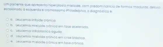 Um paciente que apresenta hiperplasia mieloide, com predomináncia de formas maduras desvio
escalonado d esquerda e Philadelphia, o diagnóstico é:
a. Leucemia linfoide crônica
b. Leucemia mieloide crônica em fose acelerada
c. Leucemia linfoblástico aguda
d. Leucemia mieloide crônica em crise blástica.
e. Leucemia mieloide crônica em fase crónica.