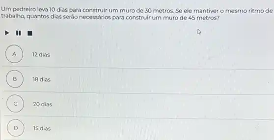 Um pedreiro leva 10 dias para construir um muro de 30 metros. Se ele mantiver o mesmo ritmo de
trabalho, quantos dias seráo necessários para construir um muro de 45 metros?
II
A ) 12 dias
B ) 18 dias
C ) 20 dias
D ) 15 dias