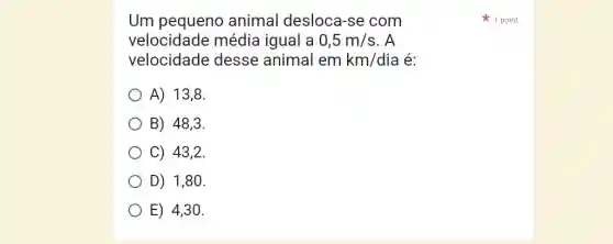 Um pequeno animal desloca -se com
velocidade média igual a 0,5m/s . A
velocidade desse animal em km/dia é:
A) 13,8
B) 48,3 .
C) 43,2 .
D) 1,80 .
E) 4,30 .
1 point