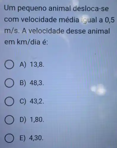 Um pequeno animal desloca -se
com velocidade média igual a 0,5
m/s A velocidade desse animal
em km/dia é:
A) 13,8
B) 48,3 .
C) 43,2 .
D) 1,80 .
E) 4,3