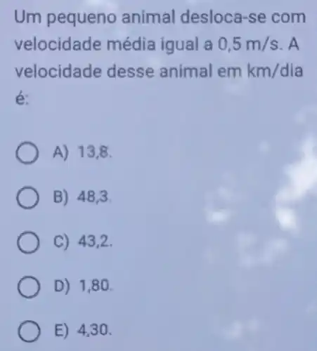 Um pequeno animal desloca-se com
velocidade média igual a 0,5m/s . A
velocidade desse animal emkm/dia
é:
A) 13,8.
B) 48,3
C) 43,2 .
D) 1,80 .
E) 4,30 .