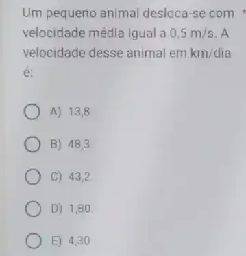 Um pequeno animal desloca-se com
velocidade média igual a 0,5m/s A
velocidade desse animal em km/dia
é:
A) 13,8.
B) 48,3.
C) 43,2
D) 1,80.
E) 4,30 .